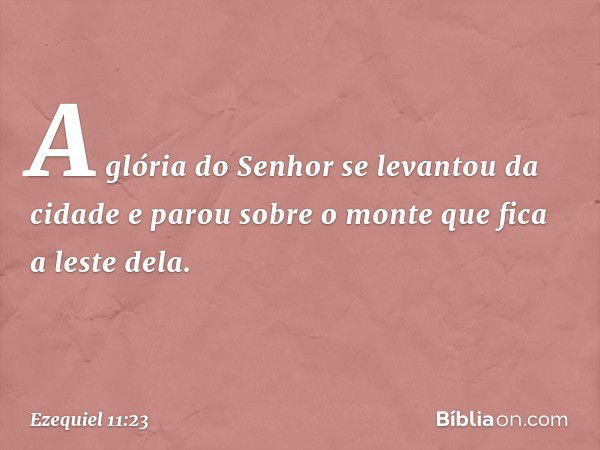 A glória do Senhor se levantou da cidade e parou sobre o monte que fica a leste dela. -- Ezequiel 11:23