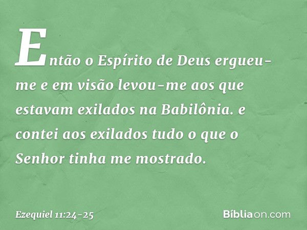 Então o Espírito de Deus ergueu-me e em visão levou-me aos que estavam exilados na Babilônia. e contei aos exilados tudo o que o Senhor tinha me mostrado. -- Ez