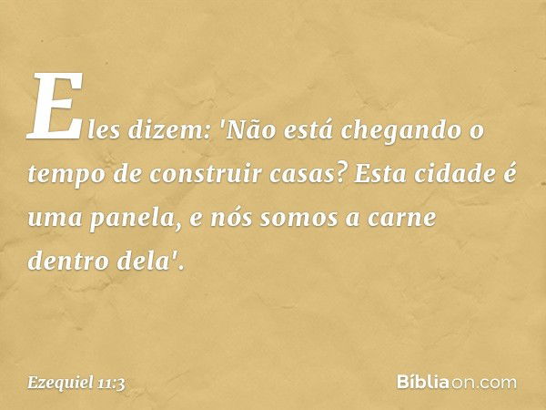 Eles dizem: 'Não está chegando o tempo de construir casas? Esta cidade é uma panela, e nós somos a carne dentro dela'. -- Ezequiel 11:3