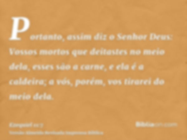 Portanto, assim diz o Senhor Deus: Vossos mortos que deitastes no meio dela, esses são a carne, e ela é a caldeira; a vós, porém, vos tirarei do meio dela.