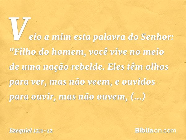 Veio a mim esta palavra do Senhor: "Filho do homem, você vive no meio de uma nação rebelde. Eles têm olhos para ver, mas não veem, e ouvidos para ouvir, mas não