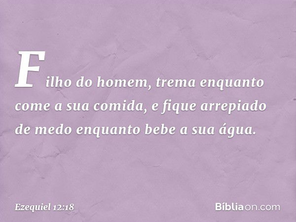 "Fi­lho do homem, trema enquanto come a sua comida, e fique arrepiado de medo enquanto bebe a sua água. -- Ezequiel 12:18