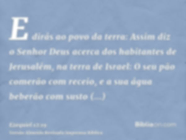 E dirás ao povo da terra: Assim diz o Senhor Deus acerca dos habitantes de Jerusalém, na terra de Israel: O seu pão comerão com receio, e a sua água beberão com