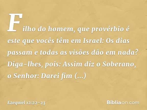 "Fi­lho do homem, que provérbio é este que vocês têm em Israel: 'Os dias passam e todas as visões dão em nada'? Diga-lhes, pois: Assim diz o Soberano, o Senhor: