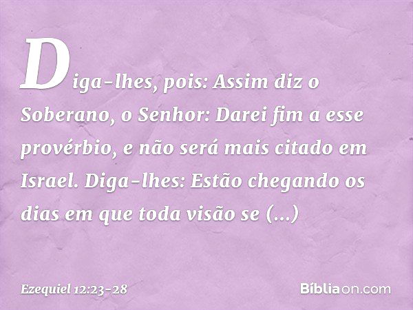 Diga-lhes, pois: Assim diz o Soberano, o Senhor: Darei fim a esse provérbio, e não será mais citado em Israel. Diga-lhes: Estão chegando os dias em qu­e toda vi