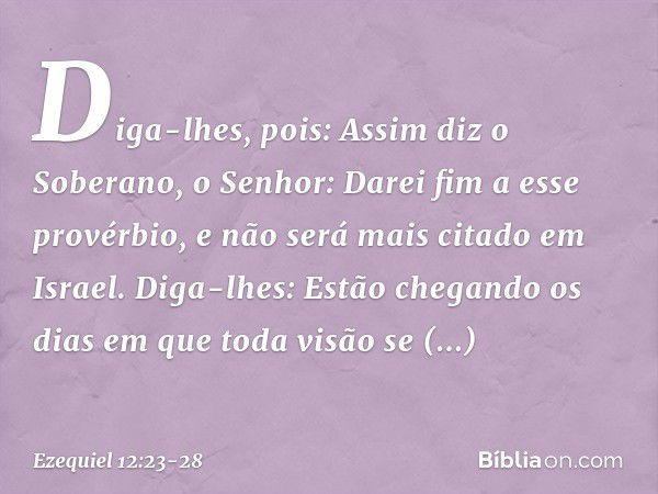 Diga-lhes, pois: Assim diz o Soberano, o Senhor: Darei fim a esse provérbio, e não será mais citado em Israel. Diga-lhes: Estão chegando os dias em qu­e toda vi