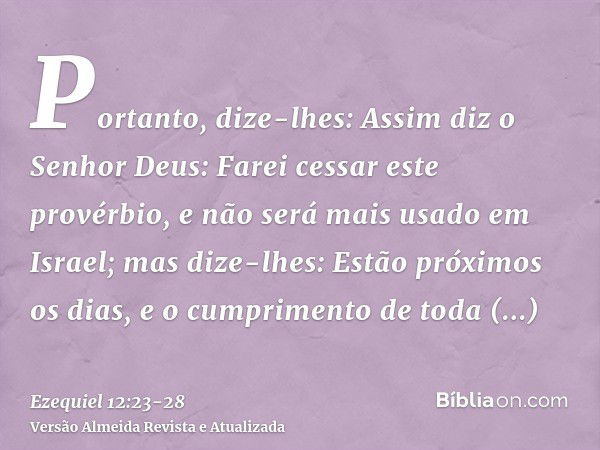 Portanto, dize-lhes: Assim diz o Senhor Deus: Farei cessar este provérbio, e não será mais usado em Israel; mas dize-lhes: Estão próximos os dias, e o cumprimen