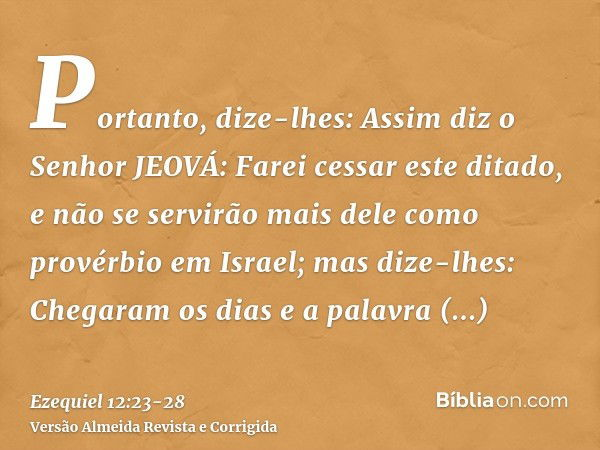 Portanto, dize-lhes: Assim diz o Senhor JEOVÁ: Farei cessar este ditado, e não se servirão mais dele como provérbio em Israel; mas dize-lhes: Chegaram os dias e