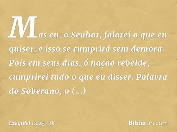 Mas eu, o Senhor, falarei o que eu quiser, e isso se cumprirá sem demora. Pois em seus dias, ó nação rebelde, cumprirei tudo o que eu disser. Palavra do Soberan