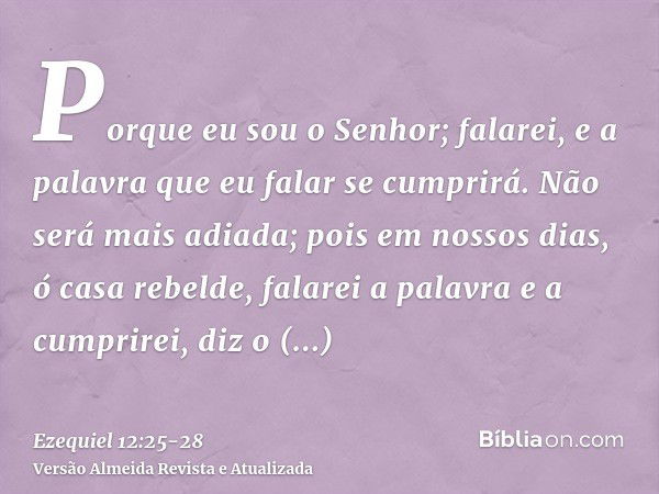 Porque eu sou o Senhor; falarei, e a palavra que eu falar se cumprirá. Não será mais adiada; pois em nossos dias, ó casa rebelde, falarei a palavra e a cumprire