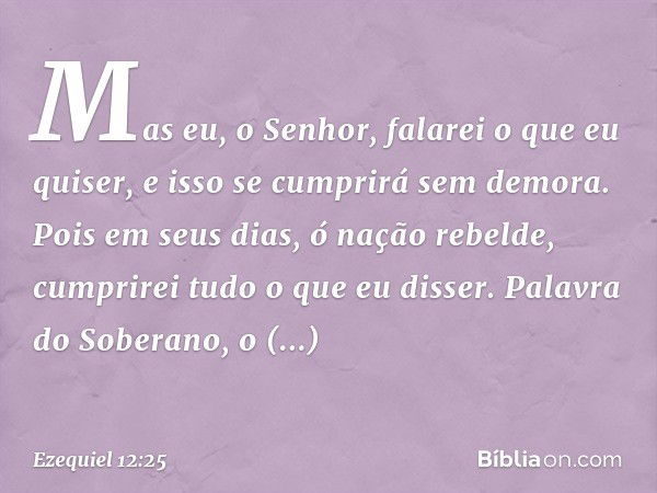 Mas eu, o Senhor, falarei o que eu quiser, e isso se cumprirá sem demora. Pois em seus dias, ó nação rebelde, cumprirei tudo o que eu disser. Palavra do Soberan