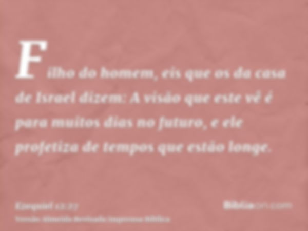 Filho do homem, eis que os da casa de Israel dizem: A visão que este vê é para muitos dias no futuro, e ele profetiza de tempos que estão longe.