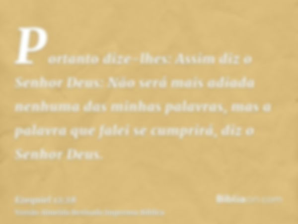 Portanto dize-lhes: Assim diz o Senhor Deus: Não será mais adiada nenhuma das minhas palavras, mas a palavra que falei se cumprirá, diz o Senhor Deus.