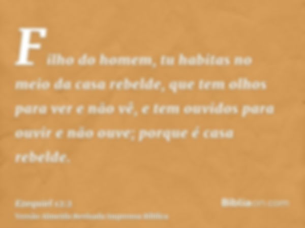 Filho do homem, tu habitas no meio da casa rebelde, que tem olhos para ver e não vê, e tem ouvidos para ouvir e não ouve; porque é casa rebelde.