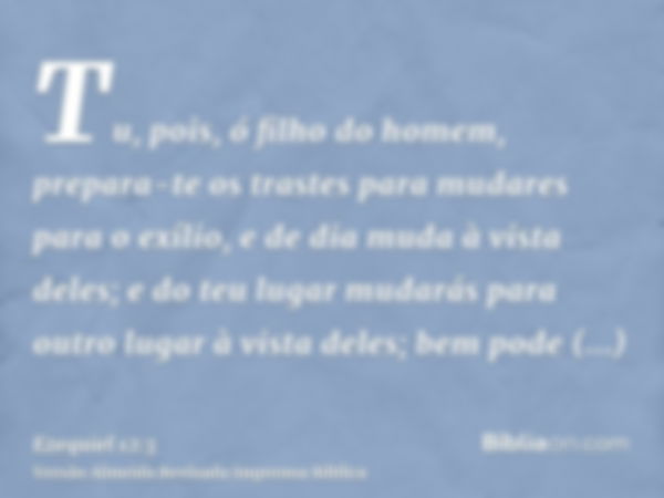 Tu, pois, ó filho do homem, prepara-te os trastes para mudares para o exílio, e de dia muda à vista deles; e do teu lugar mudarás para outro lugar à vista deles