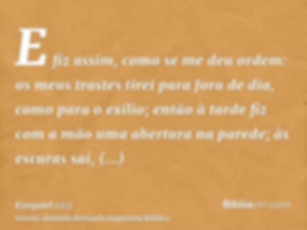 E fiz assim, como se me deu ordem: os meus trastes tirei para fora de dia, como para o exílio; então à tarde fiz com a mão uma abertura na parede; às escuras sa