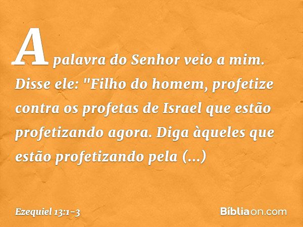 A palavra do Senhor veio a mim. Disse ele: "Filho do homem, profetize contra os profetas de Israel que estão profetizando agora. Diga àqueles que estão profetiz