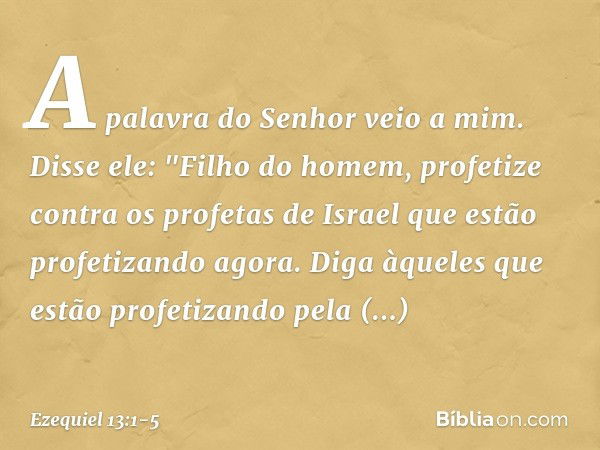 A palavra do Senhor veio a mim. Disse ele: "Filho do homem, profetize contra os profetas de Israel que estão profetizando agora. Diga àqueles que estão profetiz