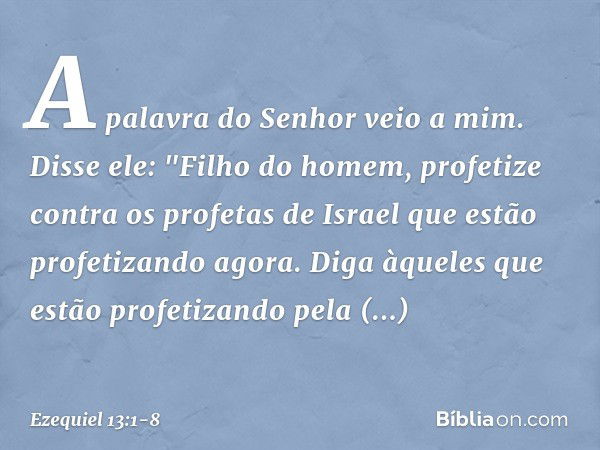 A palavra do Senhor veio a mim. Disse ele: "Filho do homem, profetize contra os profetas de Israel que estão profetizando agora. Diga àqueles que estão profetiz