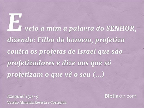 E veio a mim a palavra do SENHOR, dizendo:Filho do homem, profetiza contra os profetas de Israel que são profetizadores e dize aos que só profetizam o que vê o 