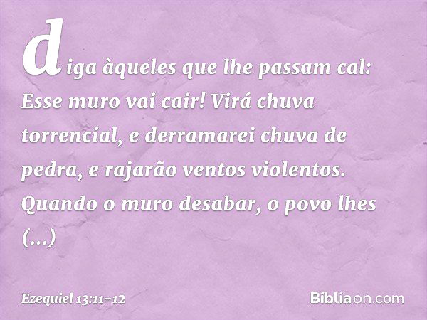 diga àqueles que lhe passam cal: Esse muro vai cair! Virá chuva torrencial, e derramarei chuva de pedra, e rajarão ventos violentos. Quan­do o muro desabar, o p