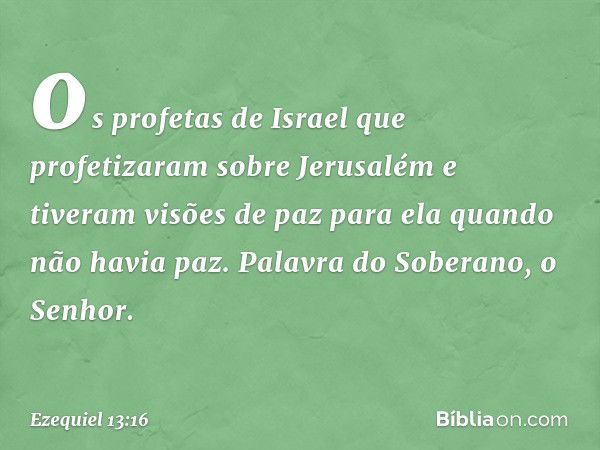 os profetas de Israel que profetizaram sobre Jerusalém e tiveram visões de paz para ela quando não havia paz. Palavra do Soberano, o Senhor. -- Ezequiel 13:16