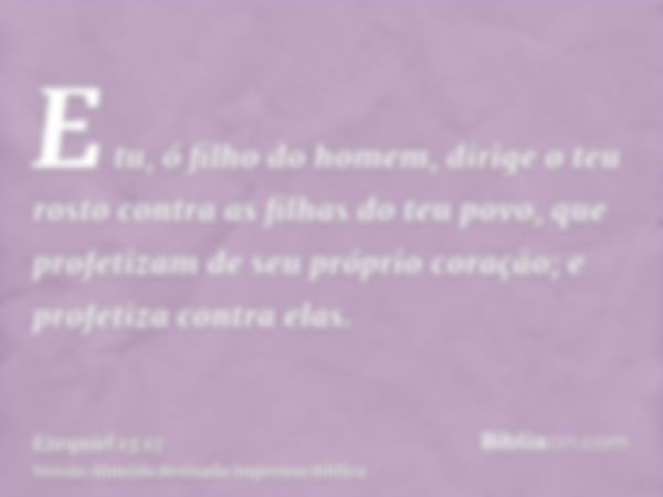 E tu, ó filho do homem, dirige o teu rosto contra as filhas do teu povo, que profetizam de seu próprio coração; e profetiza contra elas.