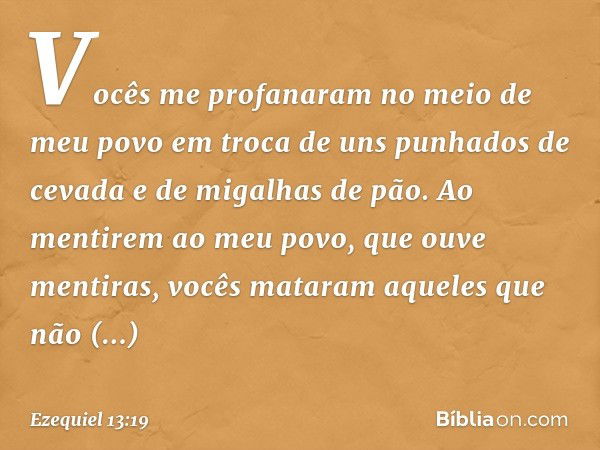 Vocês me profanaram no meio de meu povo em troca de uns punhados de cevada e de migalhas de pão. Ao mentirem ao meu povo, que ouve mentiras, vocês mataram aquel