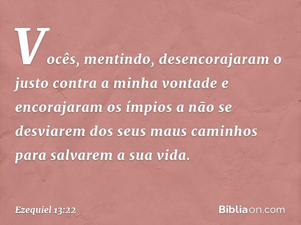 Vocês, mentindo, desencorajaram o justo contra a minha vontade e encorajaram os ímpios a não se desviarem dos seus maus caminhos para salvarem a sua vida. -- Ez