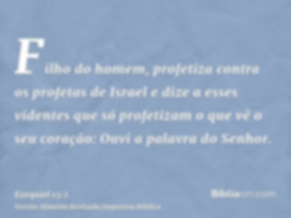 Filho do homem, profetiza contra os profetas de Israel e dize a esses videntes que só profetizam o que vê o seu coração: Ouvi a palavra do Senhor.