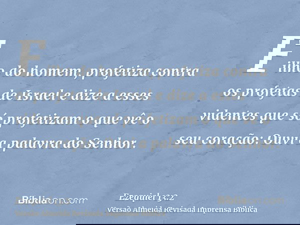 Filho do homem, profetiza contra os profetas de Israel e dize a esses videntes que só profetizam o que vê o seu coração: Ouvi a palavra do Senhor.