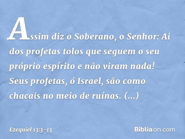 Assim diz o Soberano, o Senhor: Ai dos profetas tolos que seguem o seu próprio espírito e não viram nada! Seus profetas, ó Israel, são como chacais no meio de r