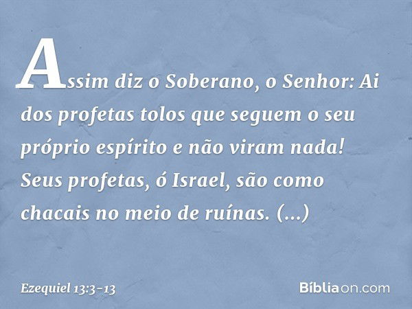 Assim diz o Soberano, o Senhor: Ai dos profetas tolos que seguem o seu próprio espírito e não viram nada! Seus profetas, ó Israel, são como chacais no meio de r