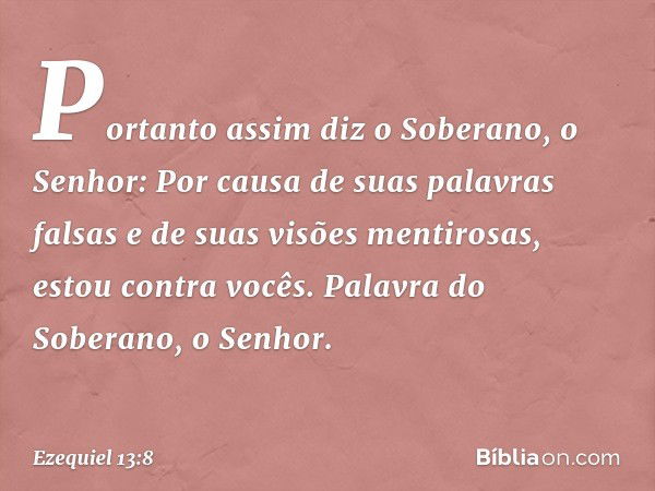 "Portanto assim diz o Soberano, o Senhor: Por causa de suas palavras falsas e de suas visões mentirosas, estou contra vocês. Palavra do Soberano, o Senhor. -- E