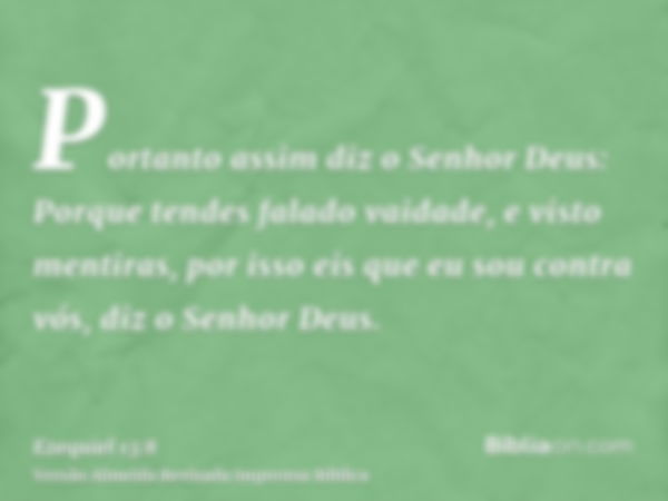 Portanto assim diz o Senhor Deus: Porque tendes falado vaidade, e visto mentiras, por isso eis que eu sou contra vós, diz o Senhor Deus.