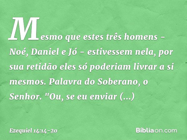 Mesmo que estes três homens - Noé, Daniel e Jó - estivessem nela, por sua retidão eles só poderiam livrar a si mesmos. Palavra do Soberano, o Senhor. "Ou, se eu