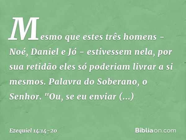 Mesmo que estes três homens - Noé, Daniel e Jó - estivessem nela, por sua retidão eles só poderiam livrar a si mesmos. Palavra do Soberano, o Senhor. "Ou, se eu