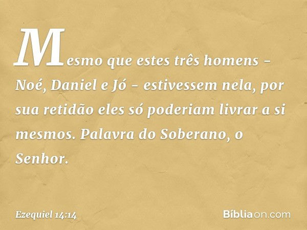 Mesmo que estes três homens - Noé, Daniel e Jó - estivessem nela, por sua retidão eles só poderiam livrar a si mesmos. Palavra do Soberano, o Senhor. -- Ezequie