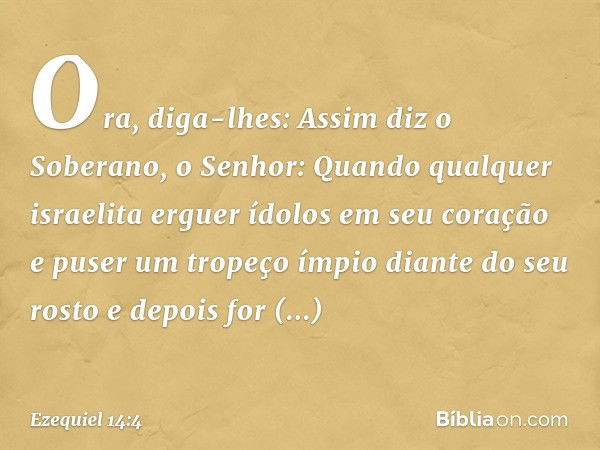 Ora, diga-lhes: Assim diz o Soberano, o Senhor: Quan­do qualquer israelita erguer ídolos em seu coração e puser um tropeço ímpio diante do seu rosto e depois fo