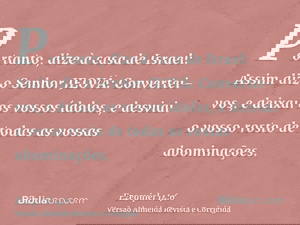 Portanto, dize à casa de Israel: Assim diz o Senhor JEOVÁ: Convertei-vos, e deixai os vossos ídolos, e desviai o vosso rosto de todas as vossas abominações.