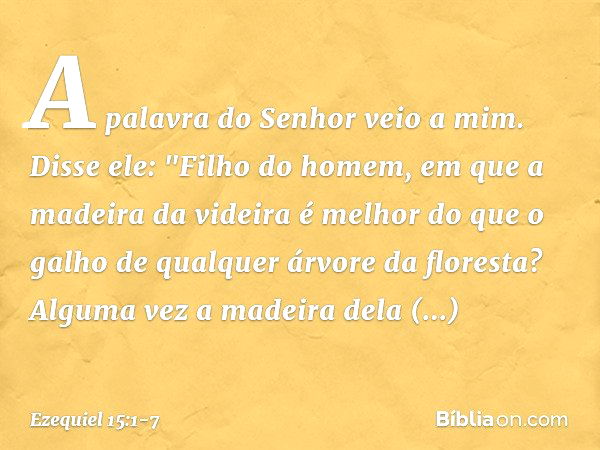 A palavra do Senhor veio a mim. Disse ele: "Filho do homem, em que a madeira da videira é melhor do que o galho de qual­quer árvore da floresta? Alguma vez a ma