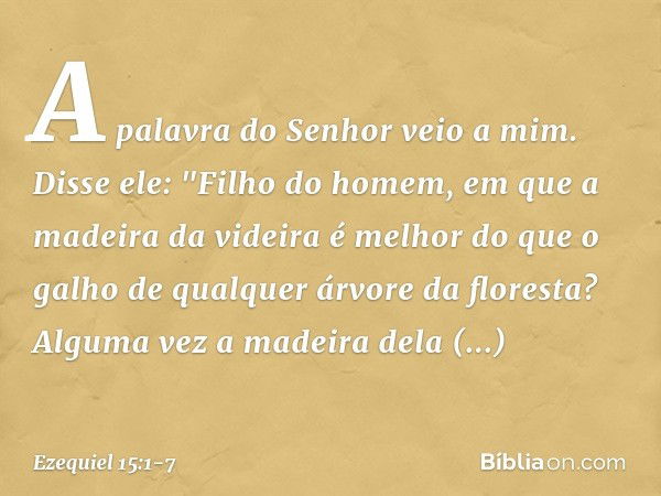 A palavra do Senhor veio a mim. Disse ele: "Filho do homem, em que a madeira da videira é melhor do que o galho de qual­quer árvore da floresta? Alguma vez a ma