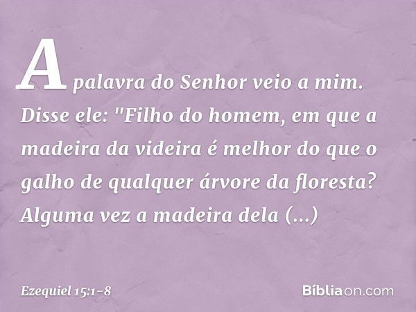 A palavra do Senhor veio a mim. Disse ele: "Filho do homem, em que a madeira da videira é melhor do que o galho de qual­quer árvore da floresta? Alguma vez a ma