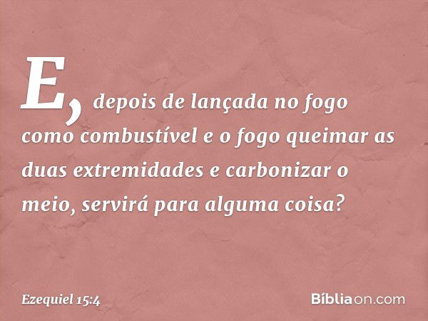 E, depois de lançada no fogo como combustível e o fogo queimar as duas extremidades e carbonizar o meio, servirá para alguma coisa? -- Ezequiel 15:4