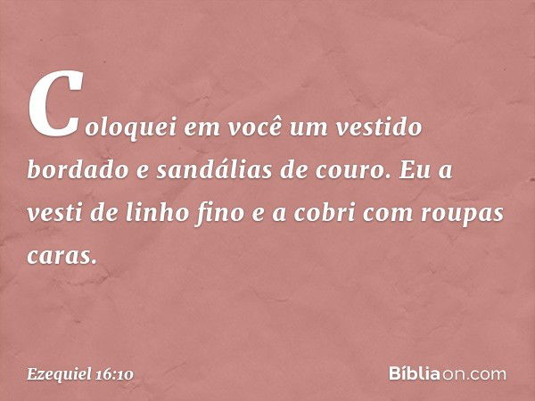 Coloquei em você um vestido bordado e sandálias de couro. Eu a vesti de linho fino e a cobri com roupas caras. -- Ezequiel 16:10