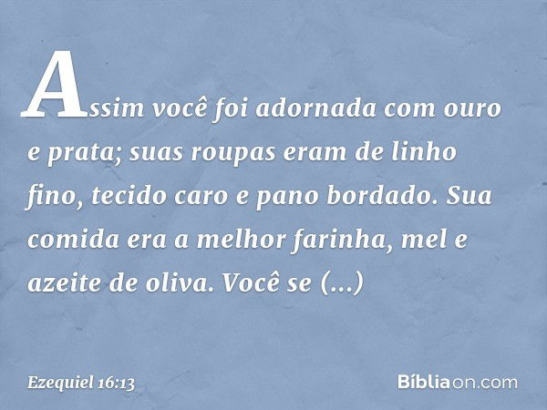 Assim você foi adornada com ouro e prata; suas roupas eram de linho fino, tecido caro e pano bordado. Sua comida era a melhor farinha, mel e azeite de oliva. Vo