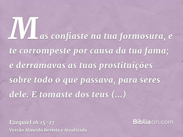 Mas confiaste na tua formosura, e te corrompeste por causa da tua fama; e derramavas as tuas prostituições sobre todo o que passava, para seres dele.E tomaste d