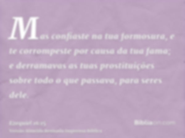 Mas confiaste na tua formosura, e te corrompeste por causa da tua fama; e derramavas as tuas prostituições sobre todo o que passava, para seres dele.