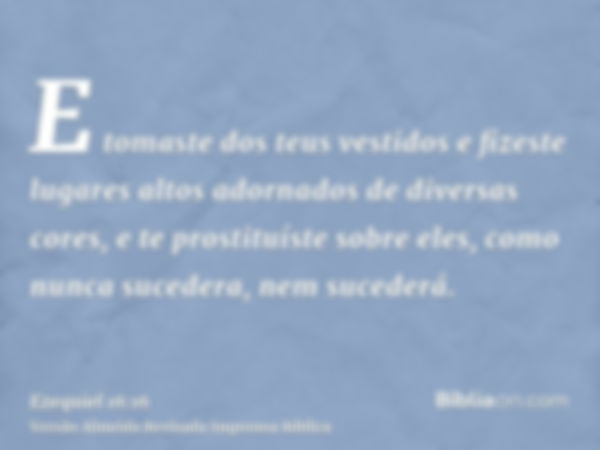 E tomaste dos teus vestidos e fizeste lugares altos adornados de diversas cores, e te prostituíste sobre eles, como nunca sucedera, nem sucederá.