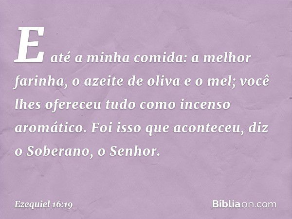 E até a minha comida: a melhor farinha, o azeite de oliva e o mel; você lhes ofereceu tudo como incenso aromático. Foi isso que acon­teceu, diz o Soberano, o Se